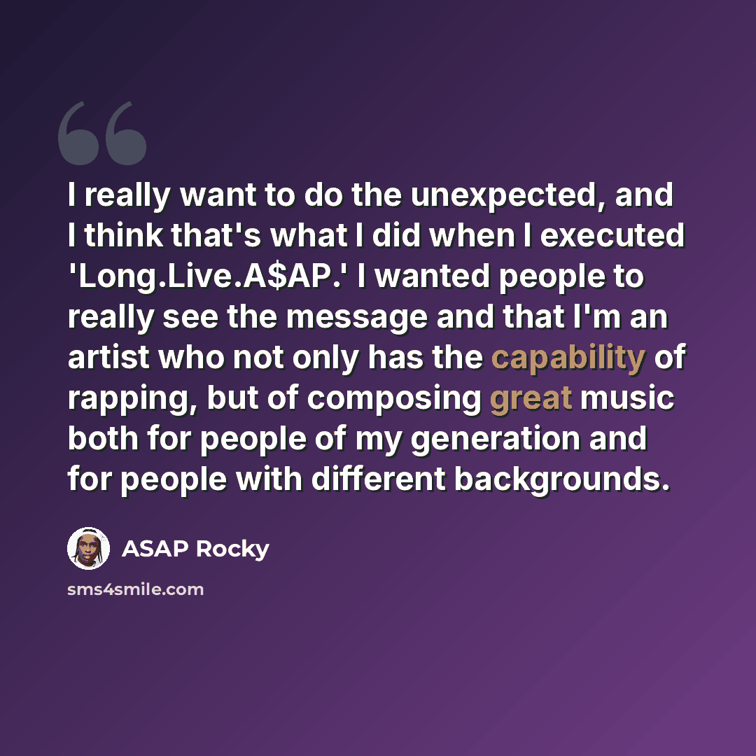 “I really want to do the unexpected, and I think that's what I did when I executed 'Long.Live.A$AP.' I wanted people to really see the message and that I'm an artist who not only has the capability of rapping, but of composing great music both for people of my generation and for people with…” quote by ASAP Rocky