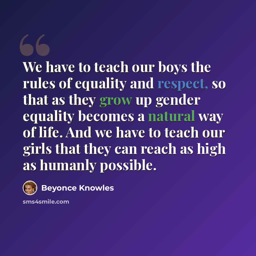 “We have to teach our boys the rules of equality and respect, so that as they grow up gender equality becomes a natural way of life. And we have to teach our girls that they can reach as high as humanly possible.” quote by Beyonce Knowles