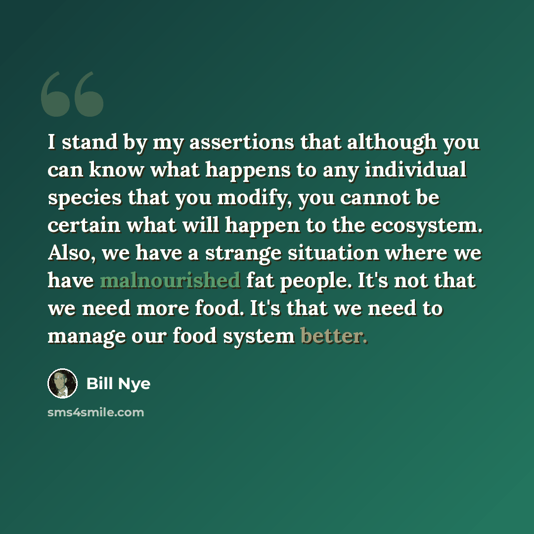 “I stand by my assertions that although you can know what happens to any individual species that you modify, you cannot be certain what will happen to the ecosystem. Also, we have a strange situation where we have malnourished fat people. It's not that we need more food. It's that we need to manage…” quote by Bill Nye