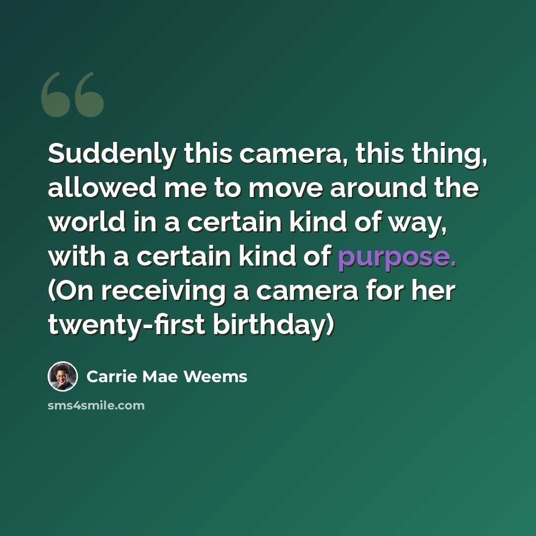 “Suddenly this camera, this thing, allowed me to move around the world in a certain kind of way, with a certain kind of purpose. (On receiving a camera for her twenty-first birthday)” quote by Carrie Mae Weems