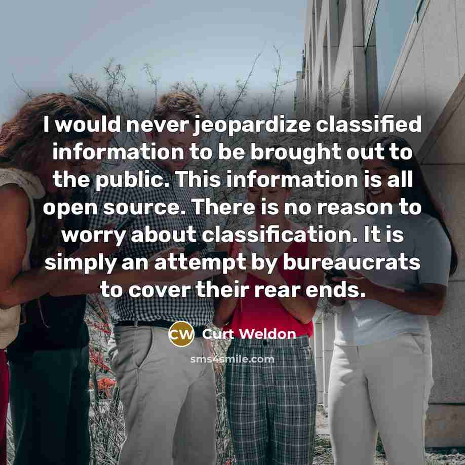 “I would never jeopardize classified information to be brought out to the public. This information is all open source. There is no reason to worry about classification. It is simply an attempt by bureaucrats to cover their rear ends.” quote by Curt Weldon