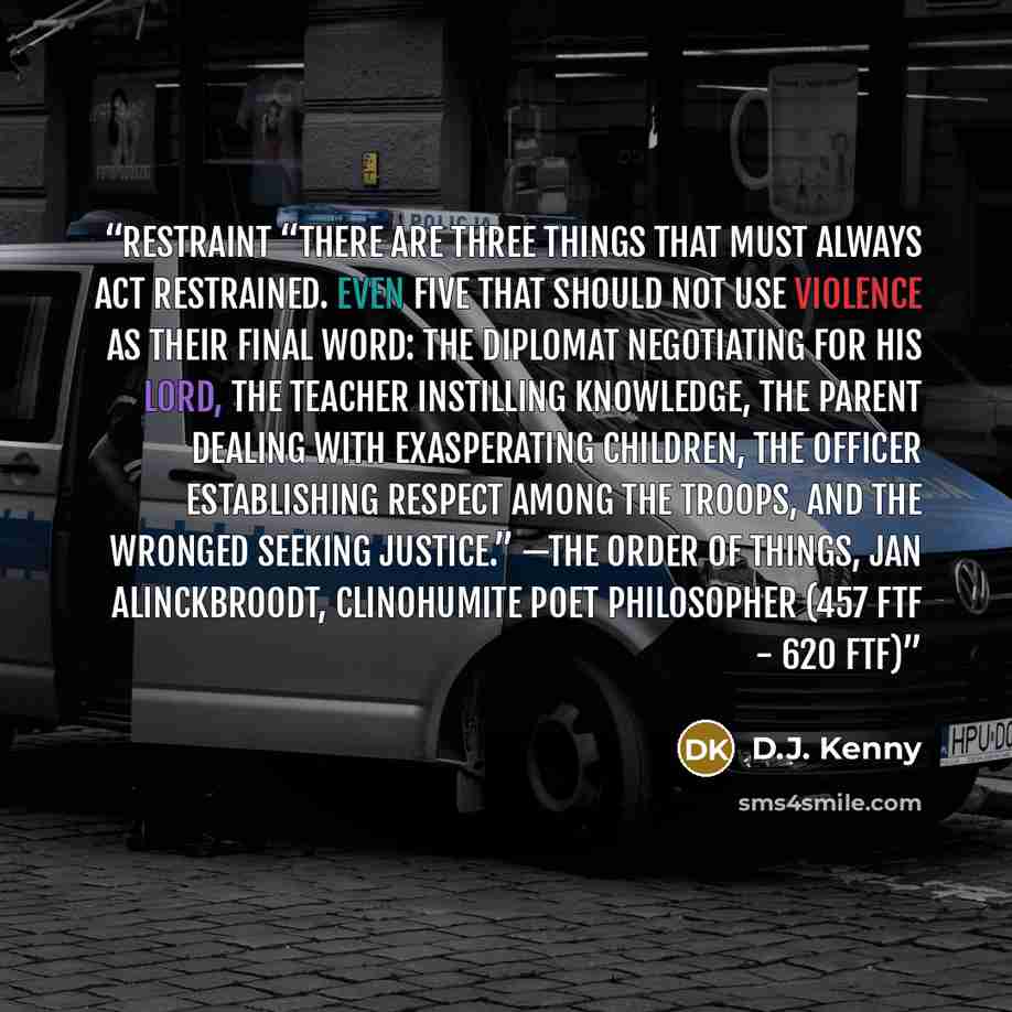 “Restraint “There are three things that must always act restrained. Even five that should not use violence as their final word: The diplomat negotiating for his lord, The teacher instilling knowledge, The parent dealing with exasperating children, The officer establishing respect among the troops…” quote by D.J. Kenny