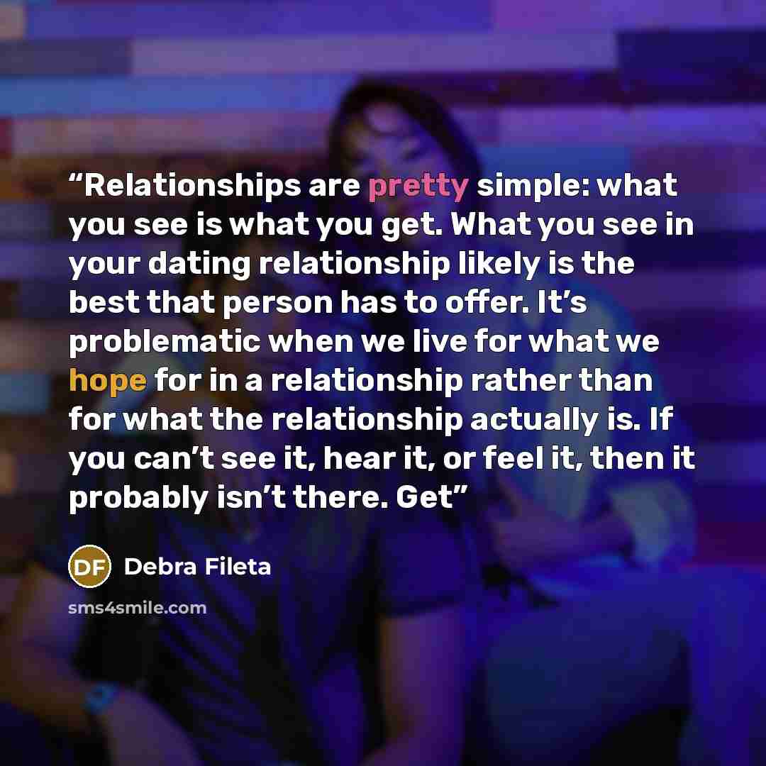 “Relationships are pretty simple: what you see is what you get. What you see in your dating relationship likely is the best that person has to offer. It’s problematic when we live for what we hope for in a relationship rather than for what the relationship actually is. If you can’t see it, hear it…” quote by Debra Fileta