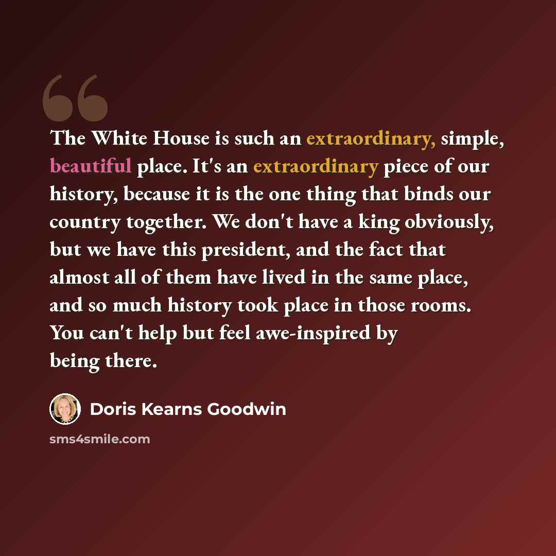 “The White House is such an extraordinary, simple, beautiful place. It's an extraordinary piece of our history, because it is the one thing that binds our country together. We don't have a king obviously, but we have this president, and the fact that almost all of them have lived in the same place…” quote by Doris Kearns Goodwin