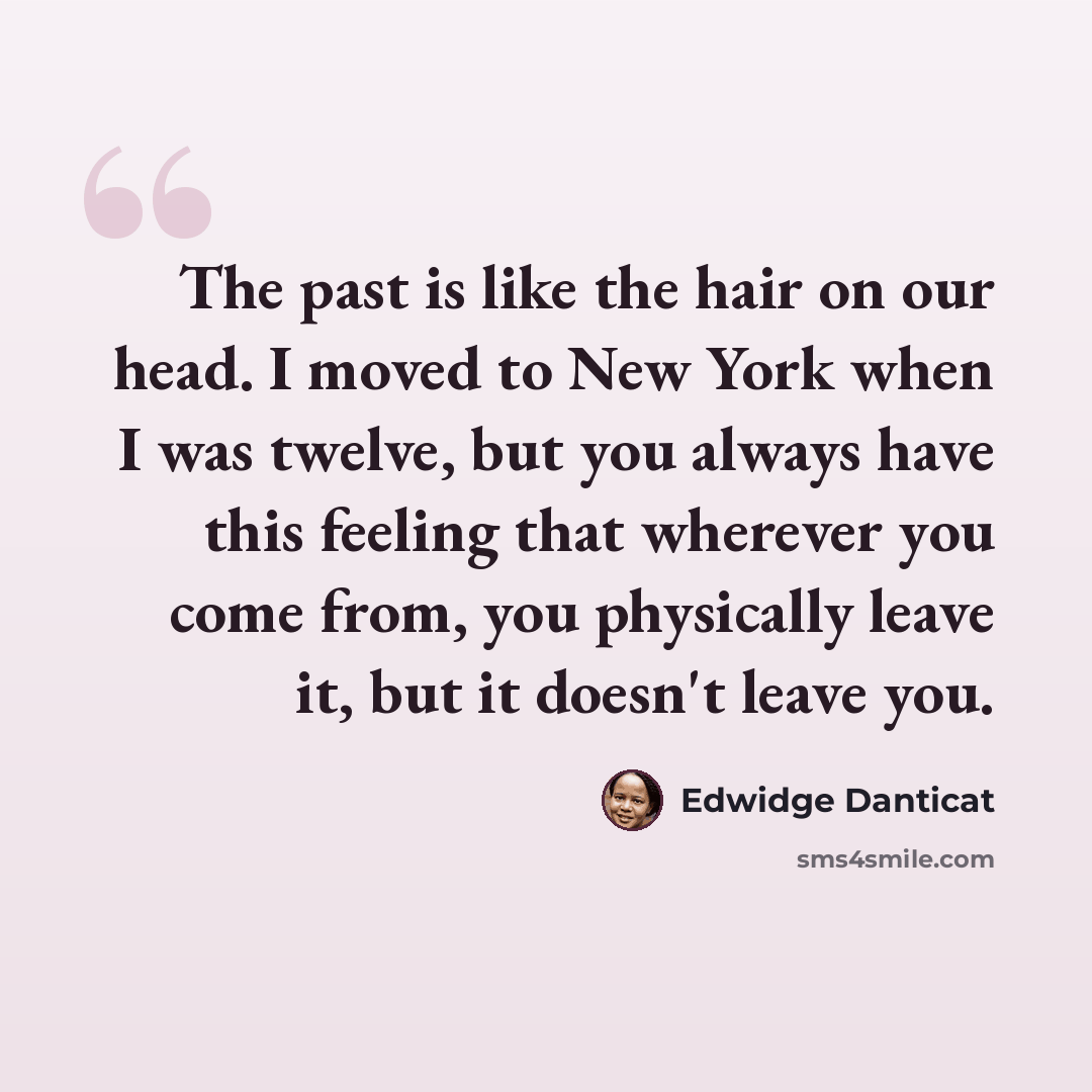 “The past is like the hair on our head. I moved to New York when I was twelve, but you always have this feeling that wherever you come from, you physically leave it, but it doesn't leave you.” quote by Edwidge Danticat