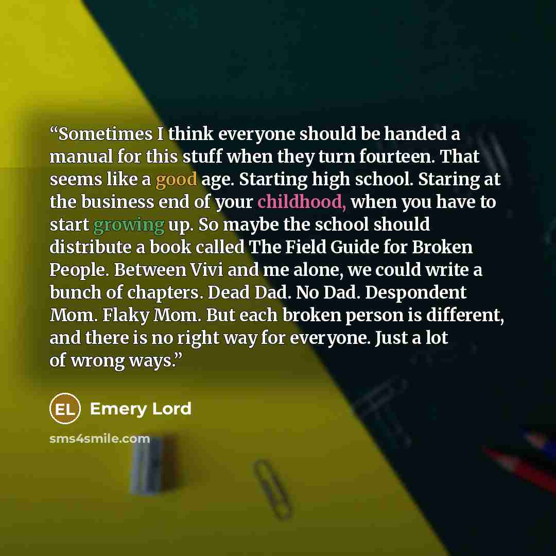 “Sometimes I think everyone should be handed a manual for this stuff when they turn fourteen. That seems like a good age. Starting high school. Staring at the business end of your childhood, when you have to start growing up. So maybe the school should distribute a book called The Field Guide for…” quote by Emery Lord