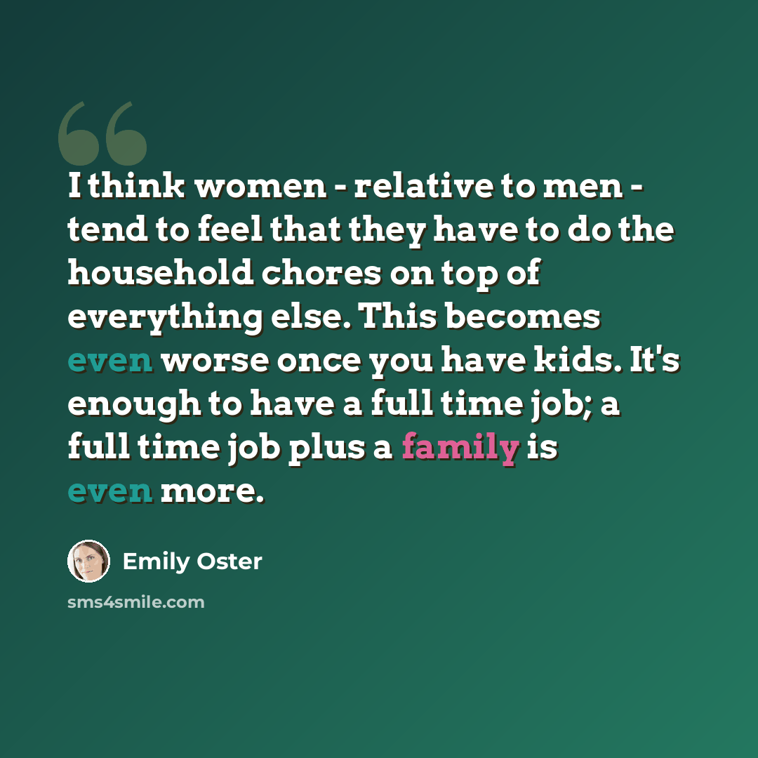 “I think women - relative to men - tend to feel that they have to do the household chores on top of everything else. This becomes even worse once you have kids. It's enough to have a full time job; a full time job plus a family is even more.” quote by Emily Oster