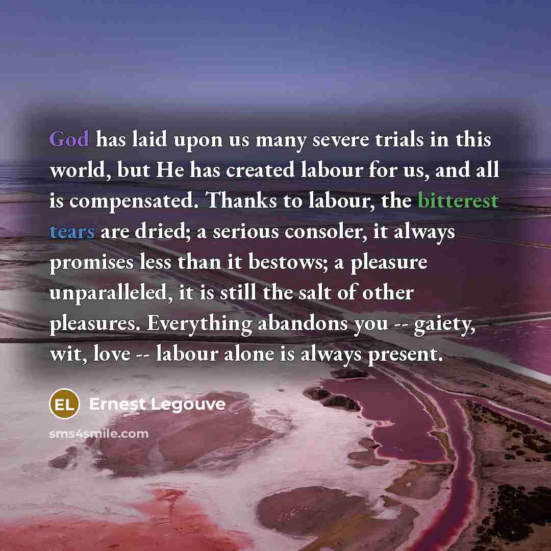 “God has laid upon us many severe trials in this world, but He has created labour for us, and all is compensated. Thanks to labour, the bitterest tears are dried; a serious consoler, it always promises less than it bestows; a pleasure unparalleled, it is still the salt of other pleasures…” quote by Ernest Legouve