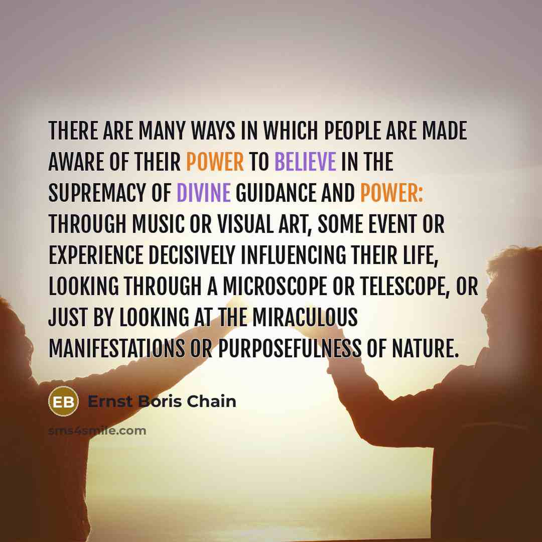 “There are many ways in which people are made aware of their power to believe in the supremacy of Divine guidance and power: through music or visual art, some event or experience decisively influencing their life, looking through a microscope or telescope, or just by looking at the miraculous…” quote by Ernst Boris Chain
