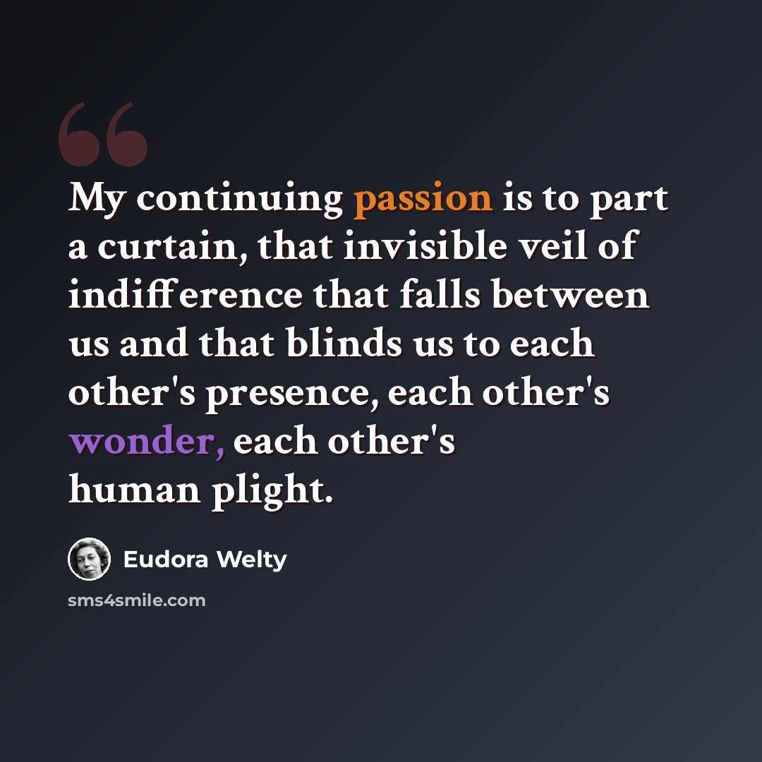 “My continuing passion is to part a curtain, that invisible veil of indifference that falls between us and that blinds us to each other's presence, each other's wonder, each other's human plight.” quote by Eudora Welty