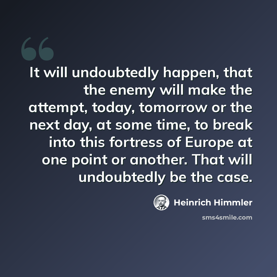 “It will undoubtedly happen, that the enemy will make the attempt, today, tomorrow or the next day, at some time, to break into this fortress of Europe at one point or another. That will undoubtedly be the case.” quote by Heinrich Himmler