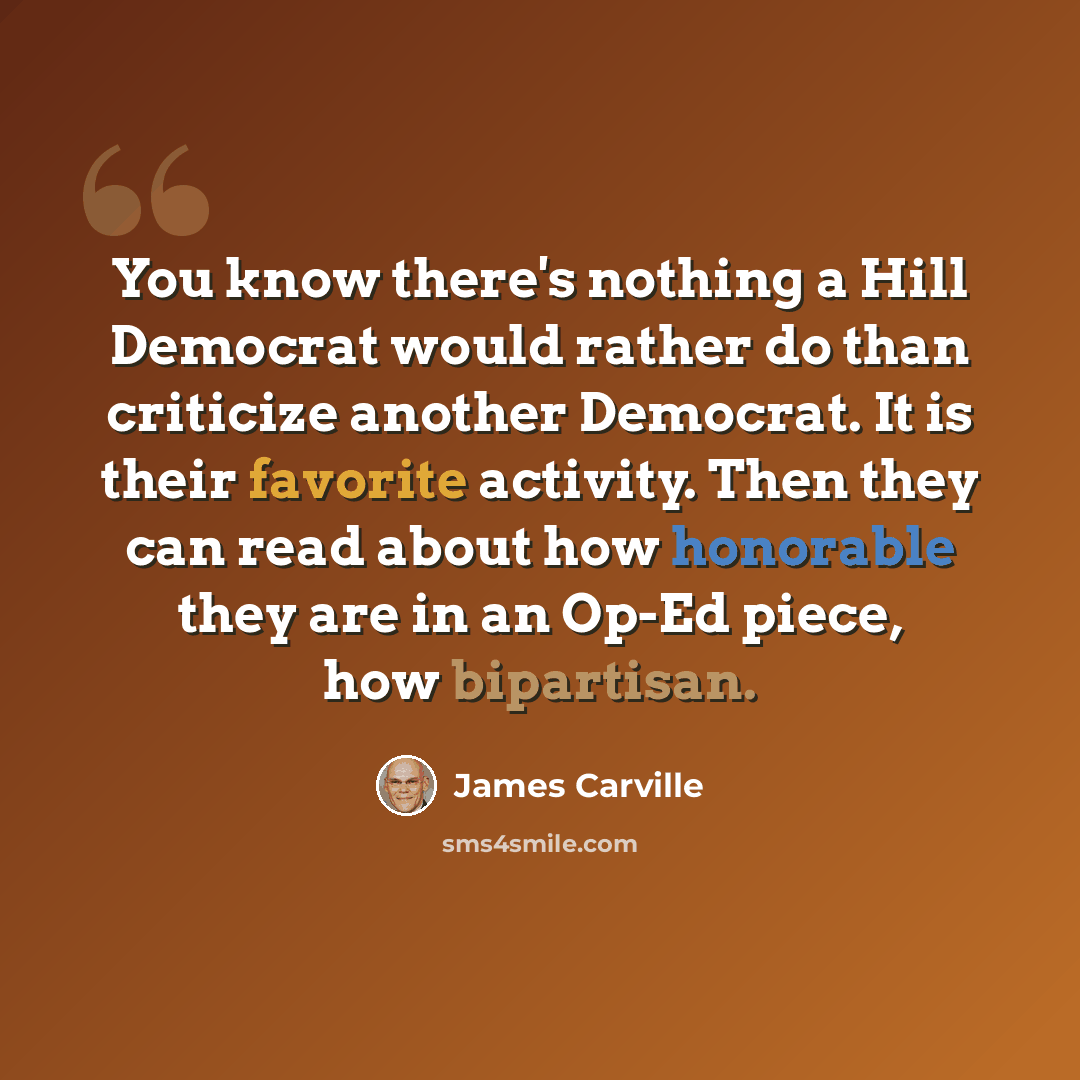 “You know there's nothing a Hill Democrat would rather do than criticize another Democrat. It is their favorite activity. Then they can read about how honorable they are in an Op-Ed piece, how bipartisan.” quote by James Carville