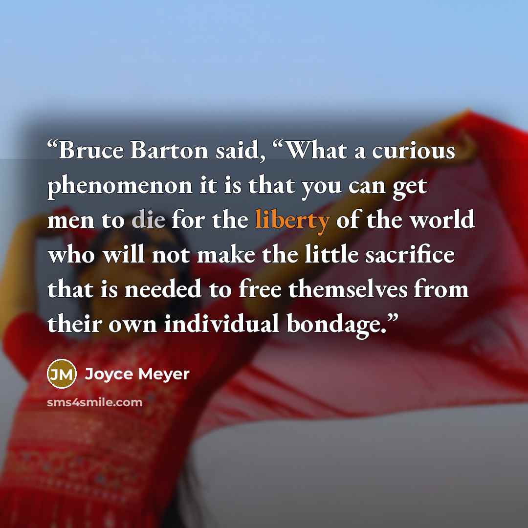 “Bruce Barton said, “What a curious phenomenon it is that you can get men to die for the liberty of the world who will not make the little sacrifice that is needed to free themselves from their own individual bondage.” quote by Joyce Meyer