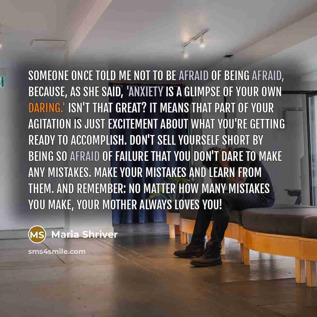 “Someone once told me not to be afraid of being afraid, because, as she said, 'Anxiety is a glimpse of your own daring.' Isn't that great? It means that part of your agitation is just excitement about what you're getting ready to accomplish. Don't sell yourself short by being so afraid of failure…” quote by Maria Shriver