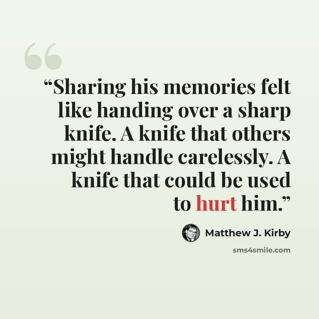 “Sharing his memories felt like handing over a sharp knife. A knife that others might handle carelessly. A knife that could be used to hurt him.” quote by Matthew J. Kirby