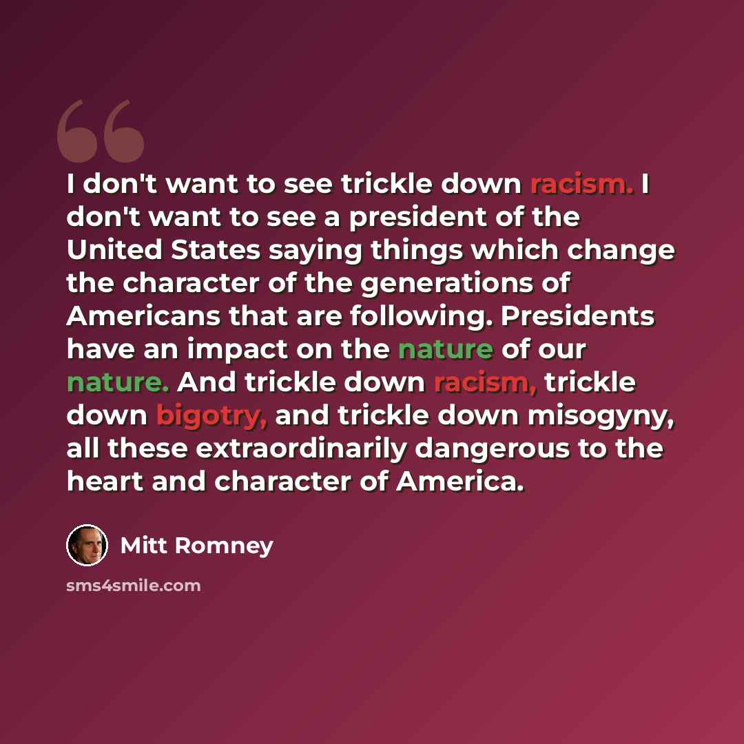 “I don't want to see trickle down racism. I don't want to see a president of the United States saying things which change the character of the generations of Americans that are following. Presidents have an impact on the nature of our nature. And trickle down racism, trickle down bigotry, and…” quote by Mitt Romney