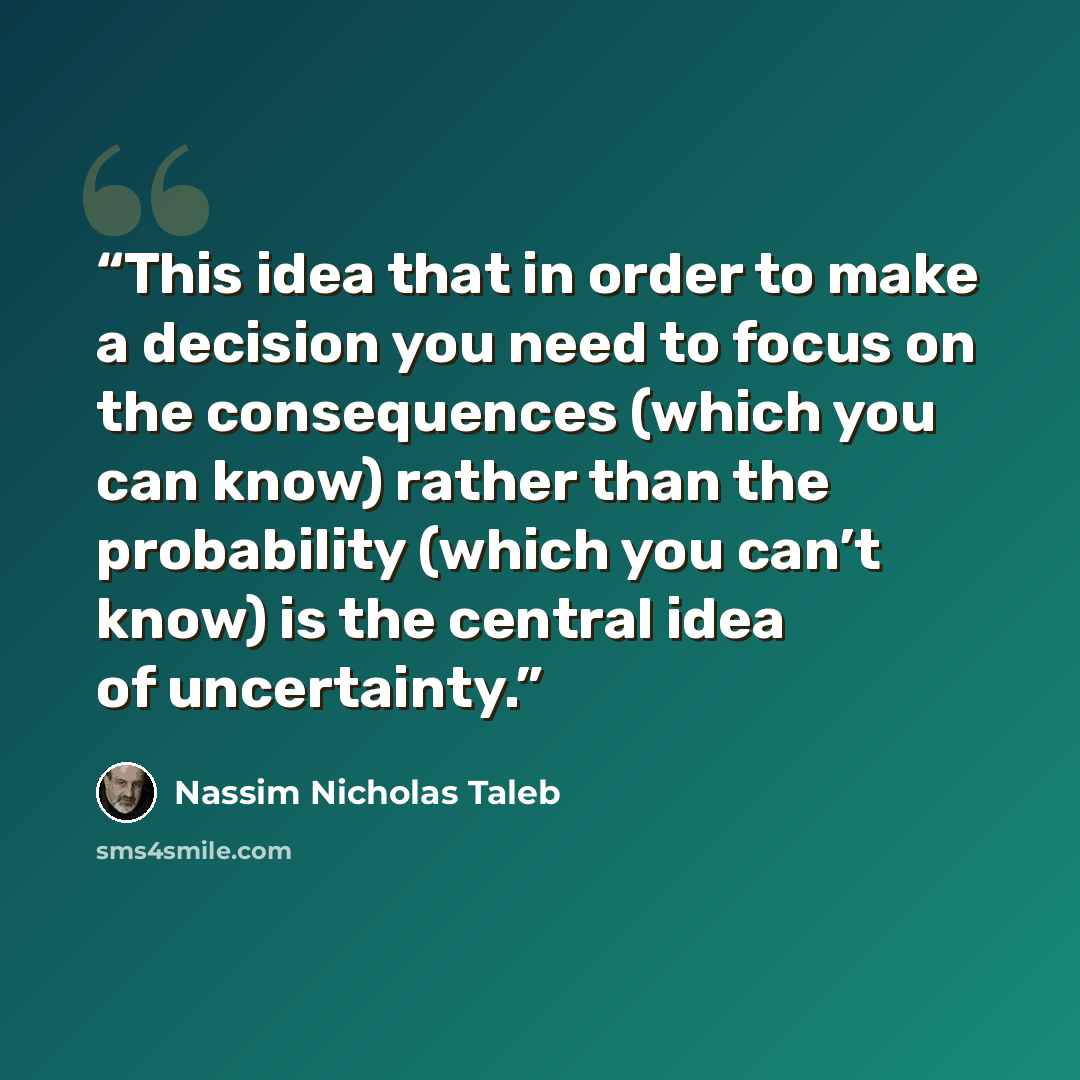 “This idea that in order to make a decision you need to focus on the consequences (which you can know) rather than the probability (which you can’t know) is the central idea of uncertainty.” quote by Nassim Nicholas Taleb