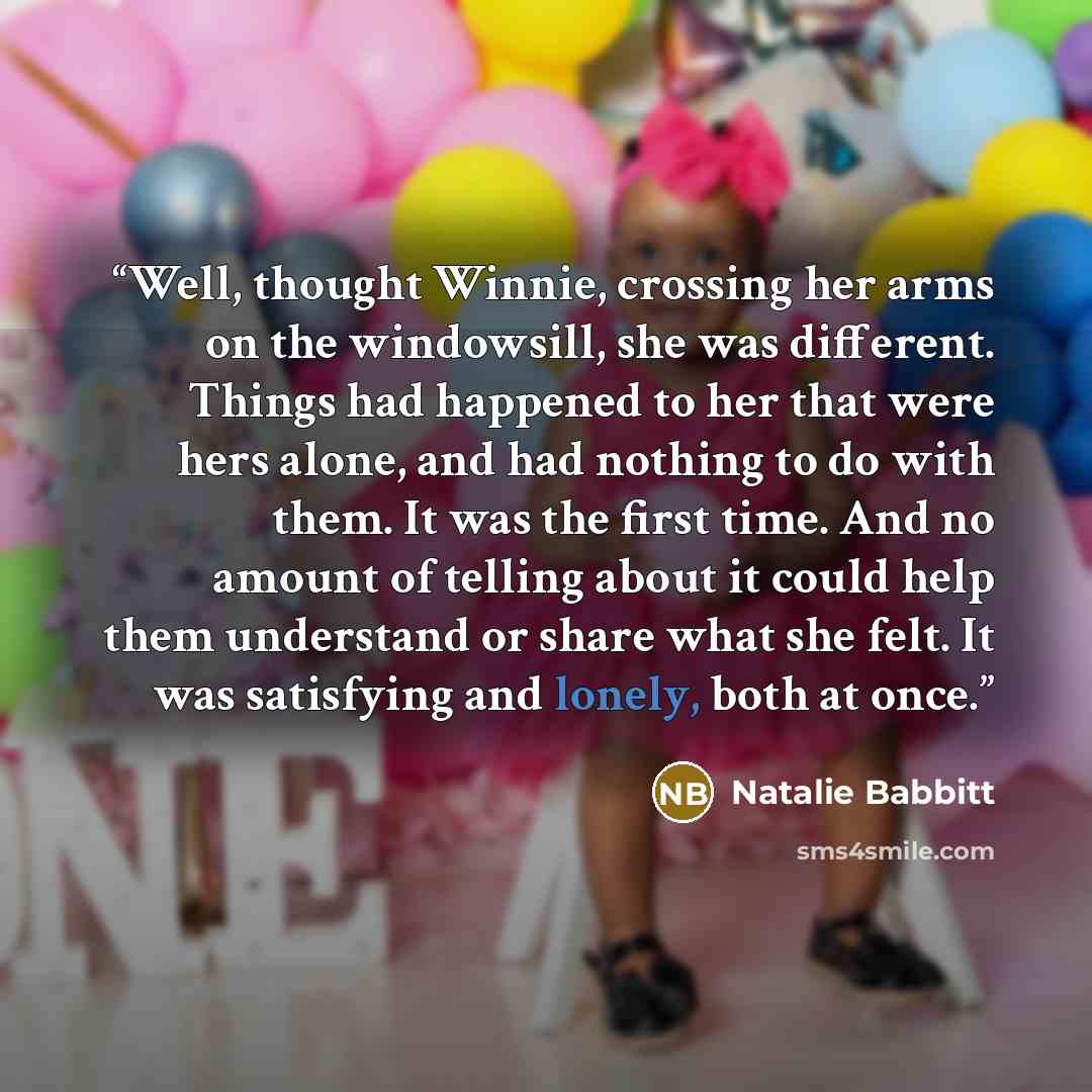 “Well, thought Winnie, crossing her arms on the windowsill, she was different. Things had happened to her that were hers alone, and had nothing to do with them. It was the first time. And no amount of telling about it could help them understand or share what she felt. It was satisfying and lonely…” quote by Natalie Babbitt