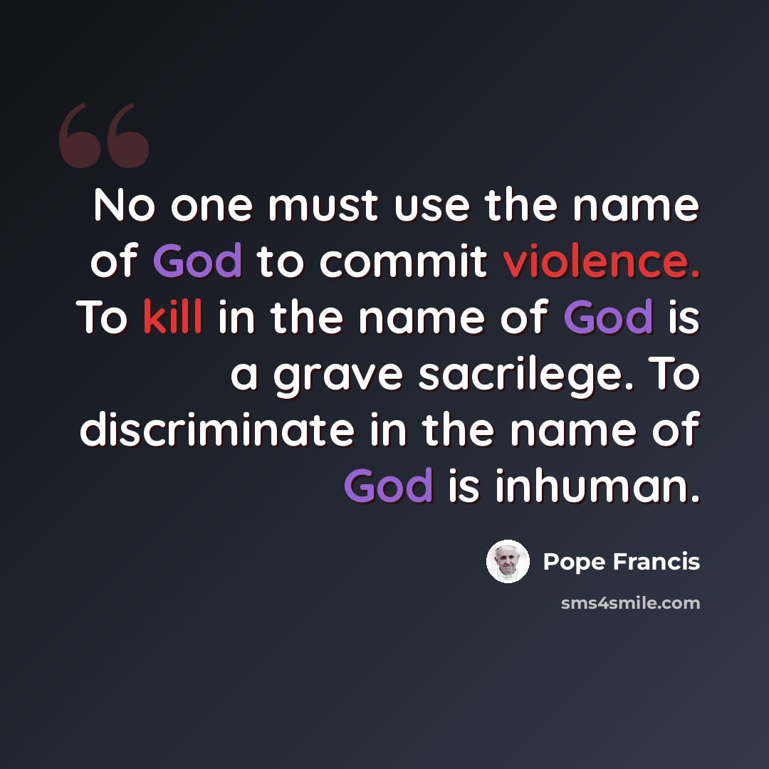 “No one must use the name of God to commit violence. To kill in the name of God is a grave sacrilege. To discriminate in the name of God is inhuman.” quote by Pope Francis