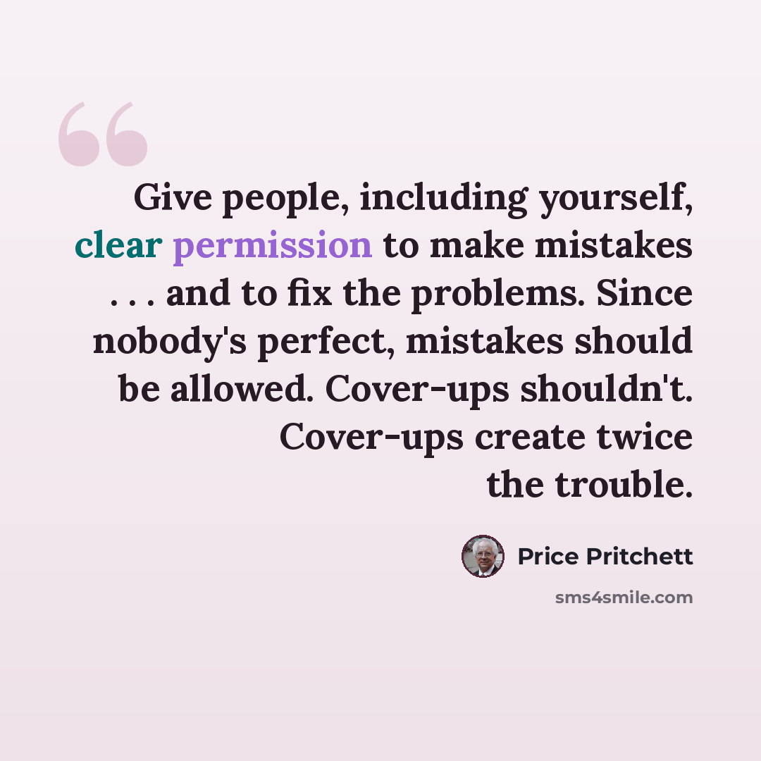 “Give people, including yourself, clear permission to make mistakes . . . and to fix the problems. Since nobody's perfect, mistakes should be allowed. Cover-ups shouldn't. Cover-ups create twice the trouble.” quote by Price Pritchett