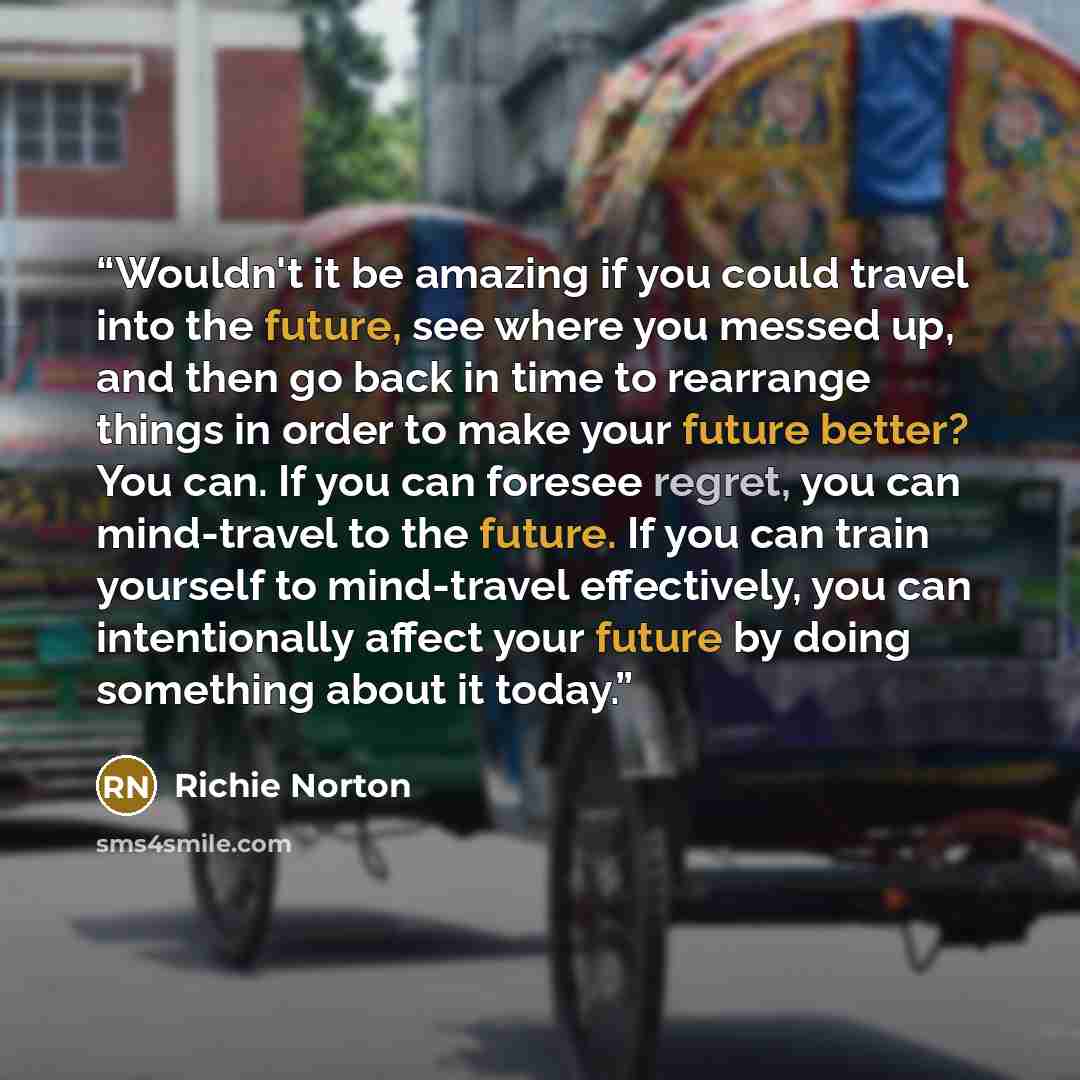“Wouldn't it be amazing if you could travel into the future, see where you messed up, and then go back in time to rearrange things in order to make your future better? You can. If you can foresee regret, you can mind-travel to the future. If you can train yourself to mind-travel effectively, you…” quote by Richie Norton