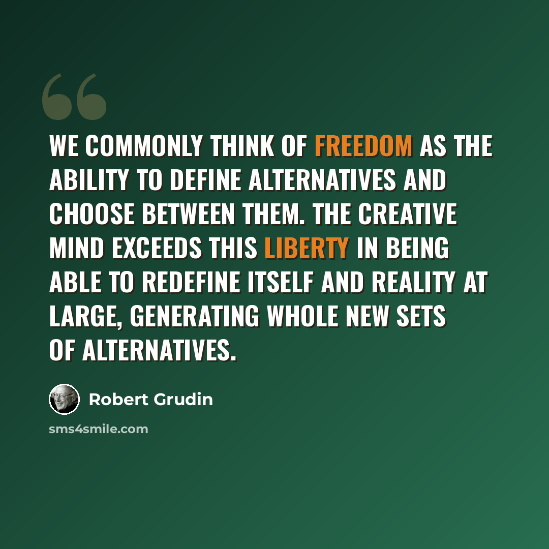 “We commonly think of freedom as the ability to define alternatives and choose between them. The creative mind exceeds this liberty in being able to redefine itself and reality at large, generating whole new sets of alternatives.” quote by Robert Grudin