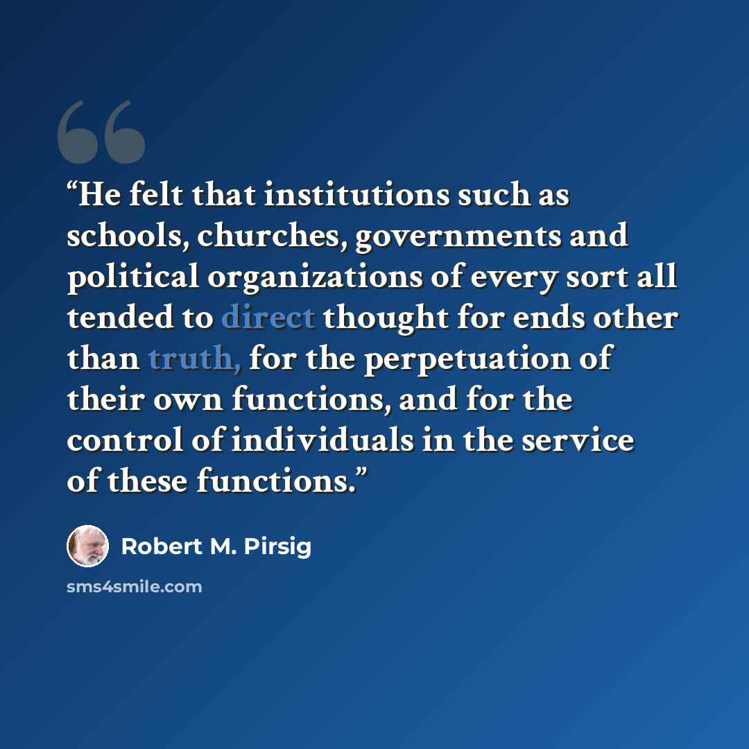 “He felt that institutions such as schools, churches, governments and political organizations of every sort all tended to direct thought for ends other than truth, for the perpetuation of their own functions, and for the control of individuals in the service of these functions.” quote by Robert M. Pirsig