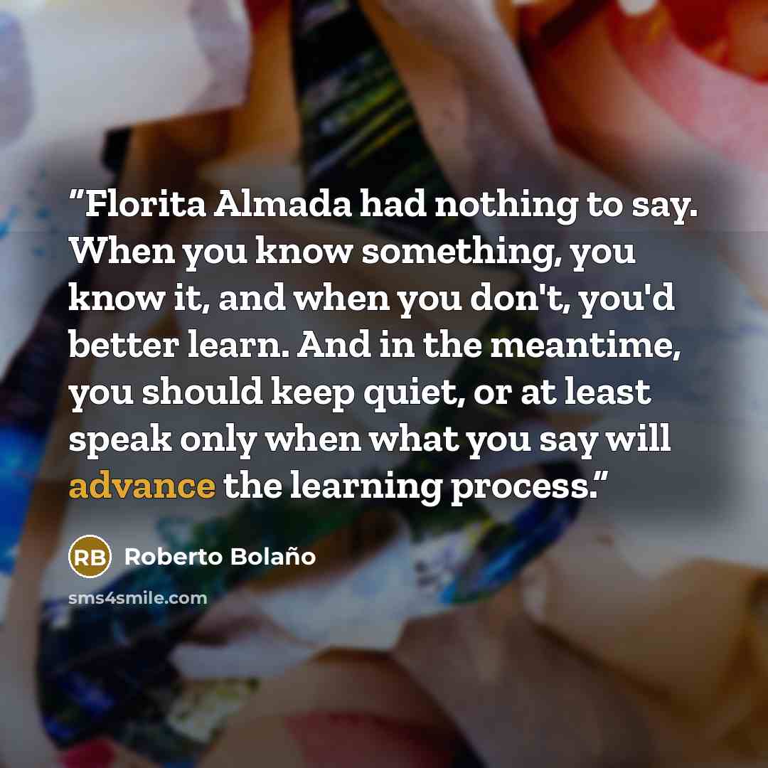 “Florita Almada had nothing to say. When you know something, you know it, and when you don't, you'd better learn. And in the meantime, you should keep quiet, or at least speak only when what you say will advance the learning process.” quote by Roberto Bolaño
