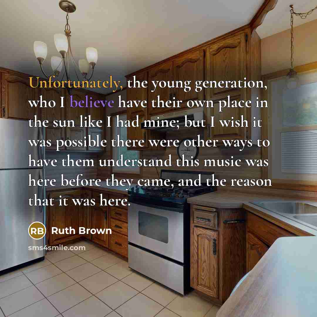 “Unfortunately, the young generation, who I believe have their own place in the sun like I had mine; but I wish it was possible there were other ways to have them understand this music was here before they came, and the reason that it was here.” quote by Ruth Brown