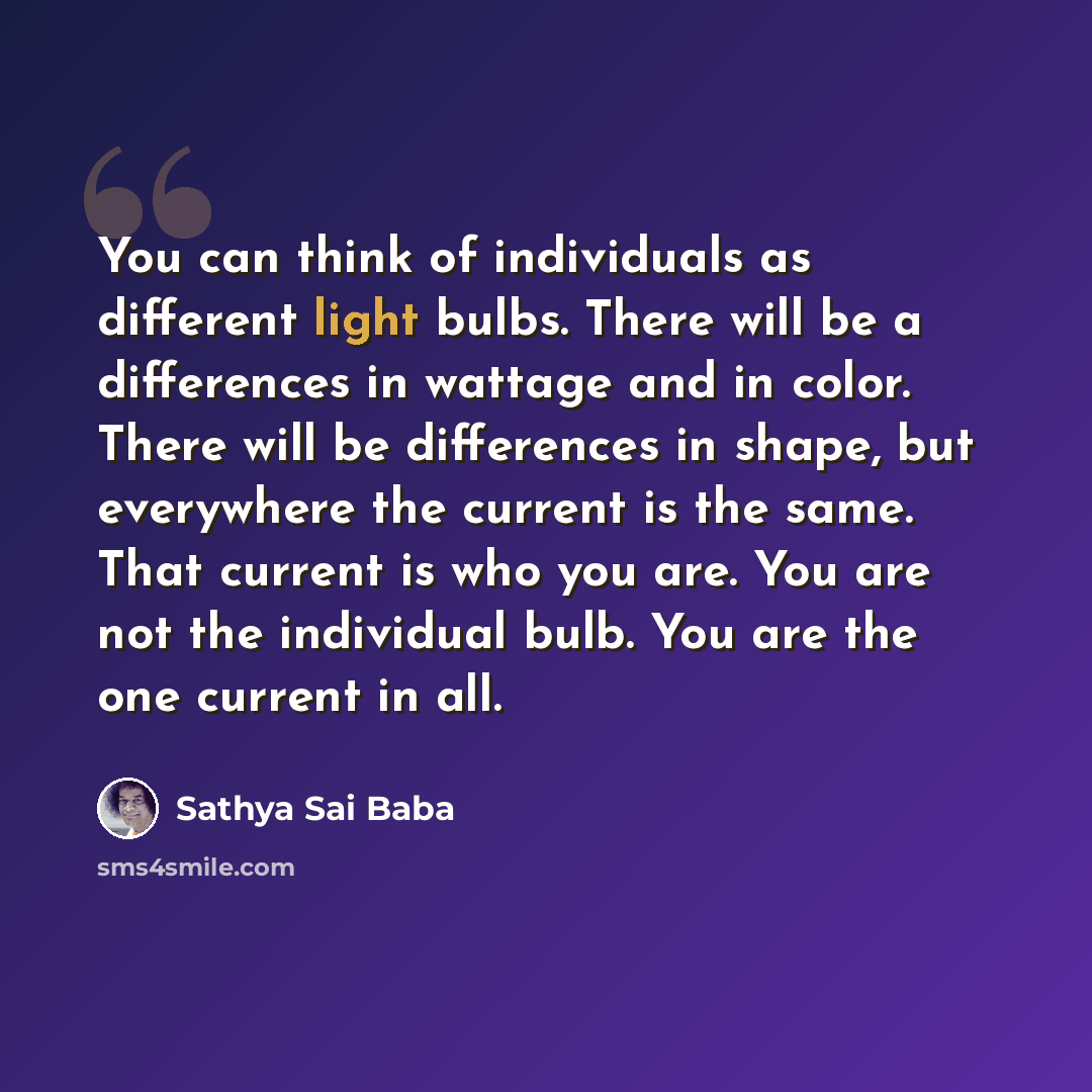 “You can think of individuals as differ­ent light bulbs. There will be a differences in wattage and in color. There will be differences in shape, but everywhere the current is the same. That current is who you are. You are not the individual bulb. You are the one current in all.” quote by Sathya Sai Baba