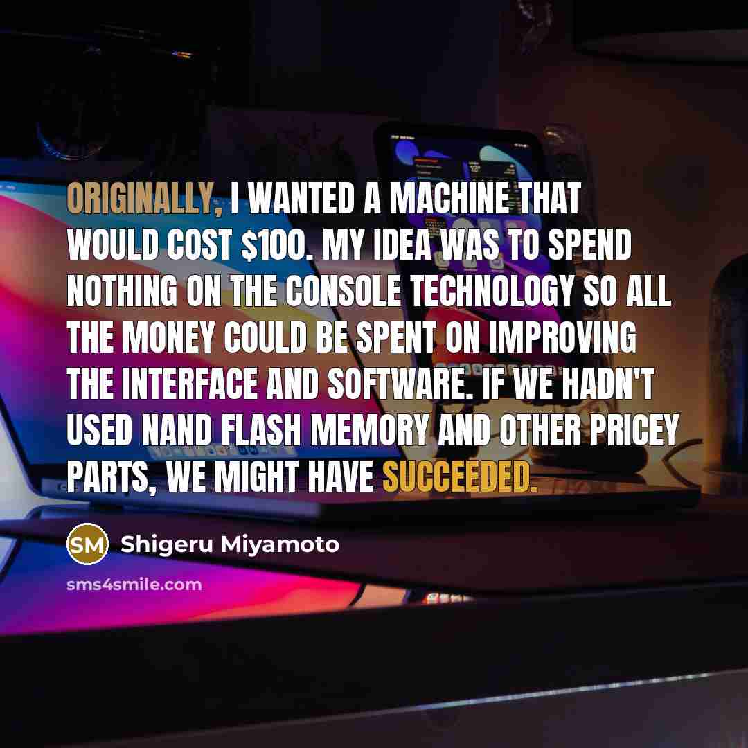 “Originally, I wanted a machine that would cost $100. My idea was to spend nothing on the console technology so all the money could be spent on improving the interface and software. If we hadn't used NAND flash memory and other pricey parts, we might have succeeded.” quote by Shigeru Miyamoto