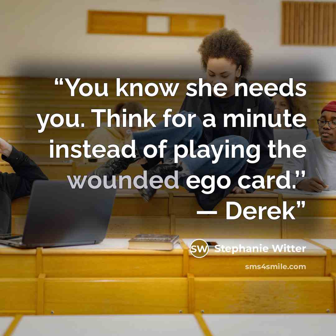 “You know she needs you. Think for a minute instead of playing the wounded ego card.’’ — Derek” quote by Stephanie Witter