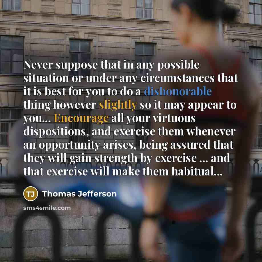 “Never suppose that in any possible situation or under any circumstances that it is best for you to do a dishonorable thing however slightly so it may appear to you... Encourage all your virtuous dispositions, and exercise them whenever an opportunity arises, being assured that they will gain…” quote by Thomas Jefferson