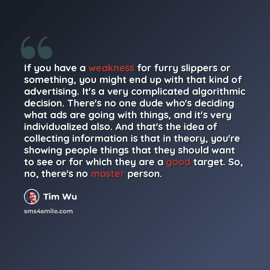 “If you have a weakness for furry slippers or something, you might end up with that kind of advertising. It's a very complicated algorithmic decision. There's no one dude who's deciding what ads are going with things, and it's very individualized also. And that's the idea of collecting information…” quote by Tim Wu