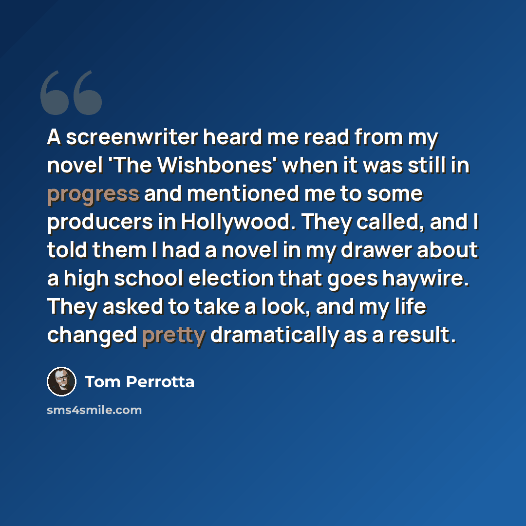 “A screenwriter heard me read from my novel 'The Wishbones' when it was still in progress and mentioned me to some producers in Hollywood. They called, and I told them I had a novel in my drawer about a high school election that goes haywire. They asked to take a look, and my life changed pretty…” quote by Tom Perrotta