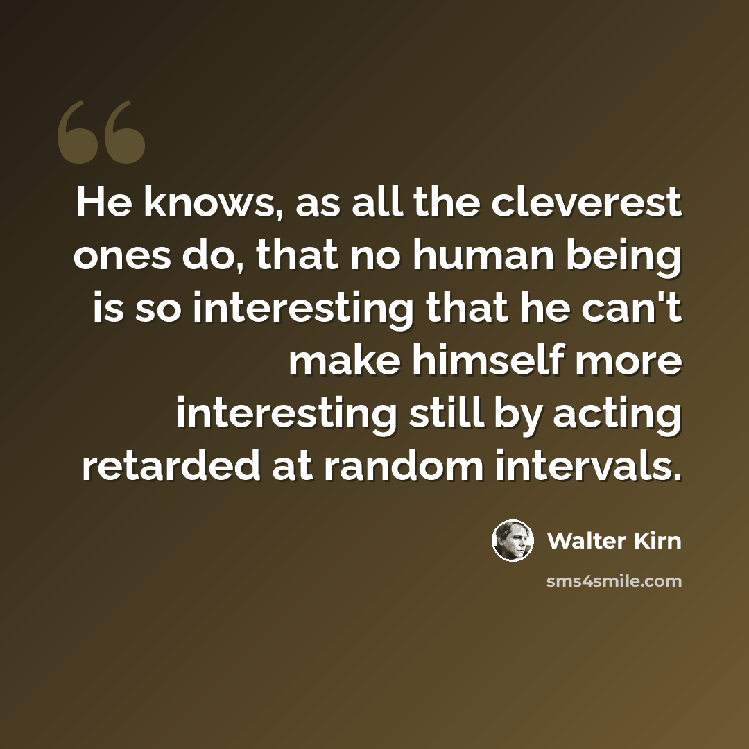 “He knows, as all the cleverest ones do, that no human being is so interesting that he can't make himself more interesting still by acting retarded at random intervals.” quote by Walter Kirn