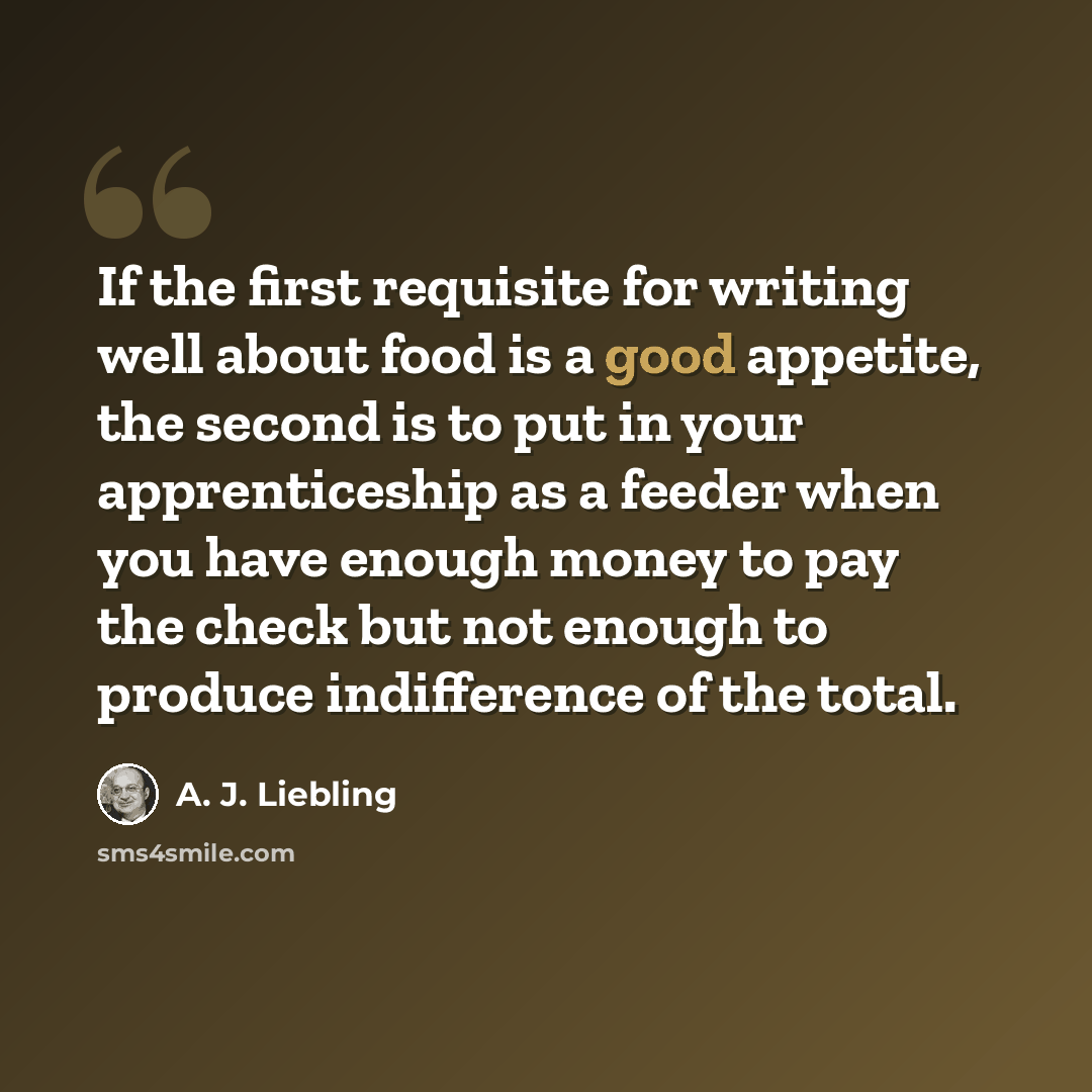 “If the first requisite for writing well about food is a good appetite, the second is to put in your apprenticeship as a feeder when you have enough money to pay the check but not enough to produce indifference of the total.” quote by A. J. Liebling