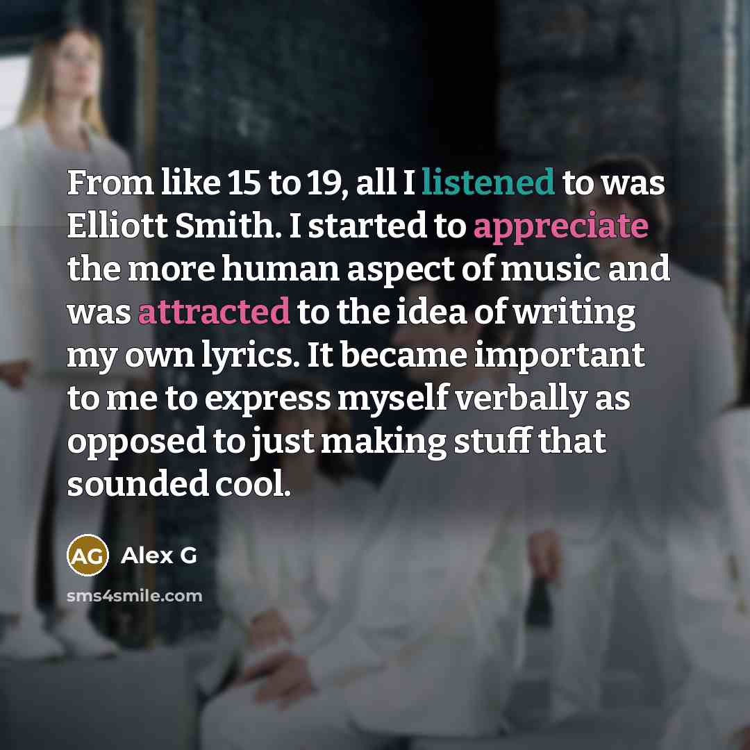 “From like 15 to 19, all I listened to was Elliott Smith. I started to appreciate the more human aspect of music and was attracted to the idea of writing my own lyrics. It became important to me to express myself verbally as opposed to just making stuff that sounded cool.” quote by Alex G