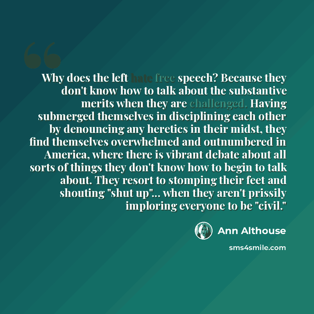 “Why does the left hate free speech? Because they don't know how to talk about the substantive merits when they are challenged. Having submerged themselves in disciplining each other by denouncing any heretics in their midst, they find themselves overwhelmed and outnumbered in America, where there…” quote by Ann Althouse