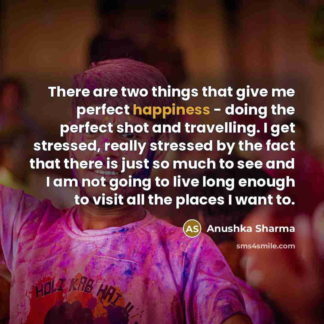“There are two things that give me perfect happiness - doing the perfect shot and travelling. I get stressed, really stressed by the fact that there is just so much to see and I am not going to live long enough to visit all the places I want to.” quote by Anushka Sharma