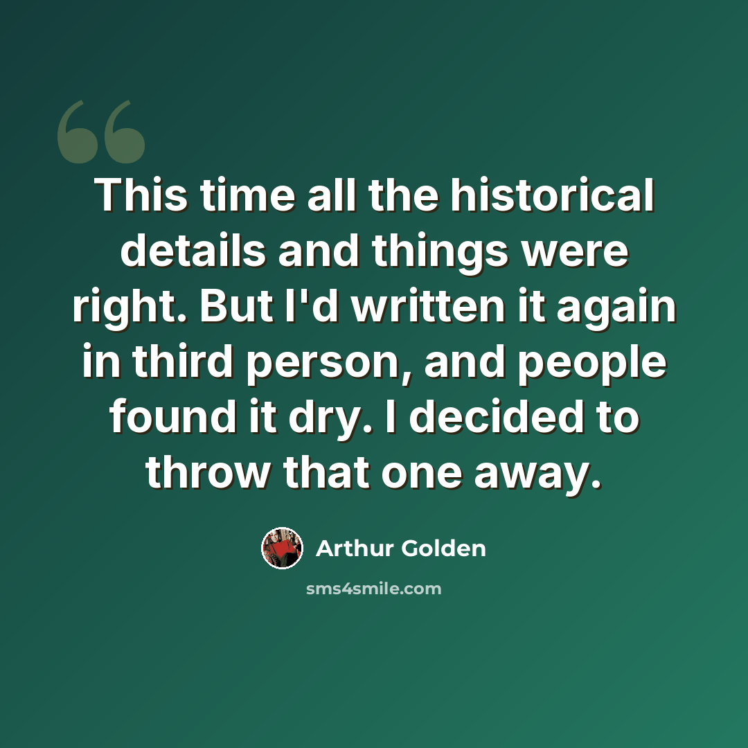 “This time all the historical details and things were right. But I'd written it again in third person, and people found it dry. I decided to throw that one away.” quote by Arthur Golden