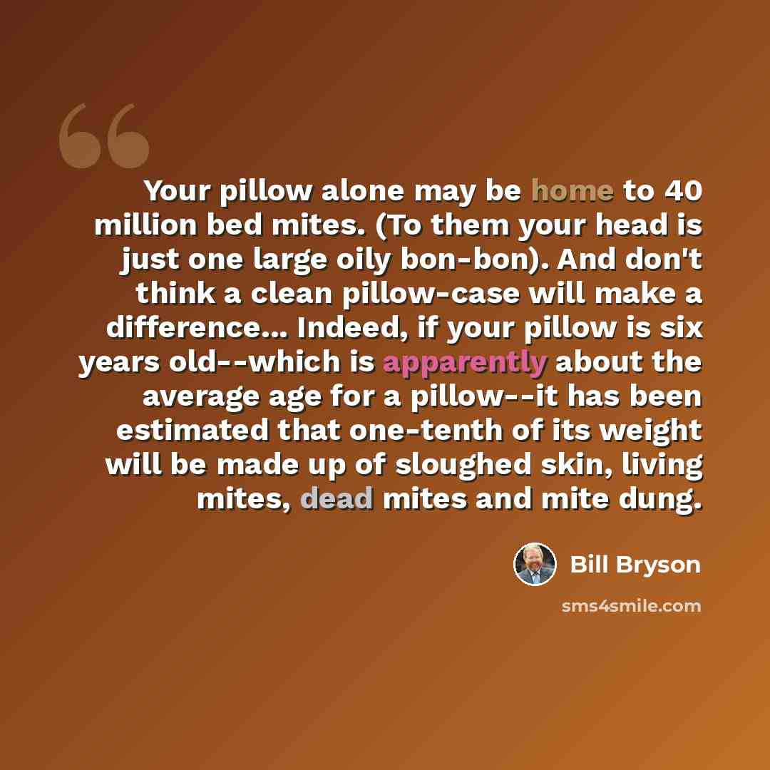 “Your pillow alone may be home to 40 million bed mites. (To them your head is just one large oily bon-bon). And don't think a clean pillow-case will make a difference... Indeed, if your pillow is six years old--which is apparently about the average age for a pillow--it has been estimated that…” quote by Bill Bryson