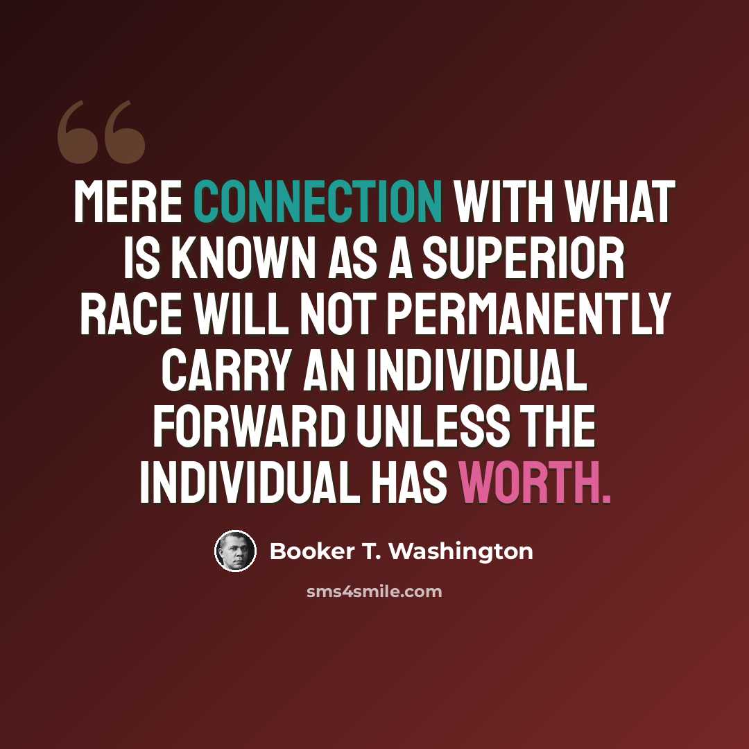 “Mere connection with what is known as a superior race will not permanently carry an individual forward unless the individual has worth.” quote by Booker T. Washington