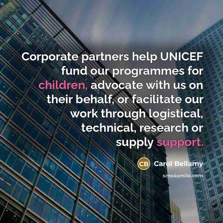 “Corporate partners help UNICEF fund our programmes for children, advocate with us on their behalf, or facilitate our work through logistical, technical, research or supply support.” quote by Carol Bellamy