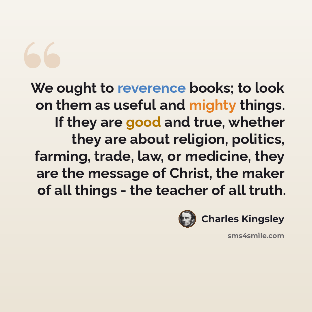 “We ought to reverence books; to look on them as useful and mighty things. If they are good and true, whether they are about religion, politics, farming, trade, law, or medicine, they are the message of Christ, the maker of all things - the teacher of all truth.” quote by Charles Kingsley