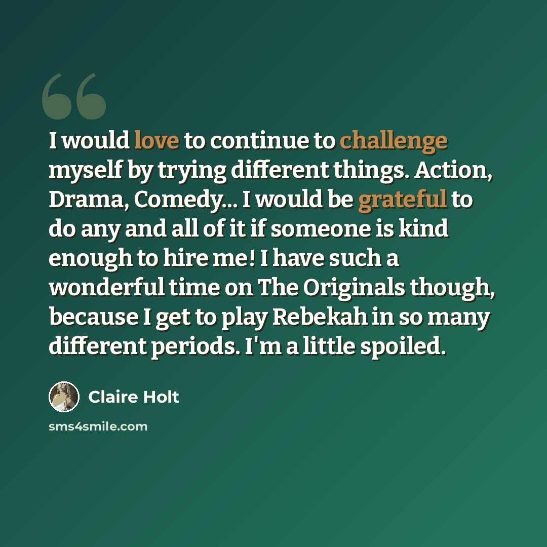“I would love to continue to challenge myself by trying different things. Action, Drama, Comedy... I would be grateful to do any and all of it if someone is kind enough to hire me! I have such a wonderful time on The Originals though, because I get to play Rebekah in so many different periods. I'm…” quote by Claire Holt