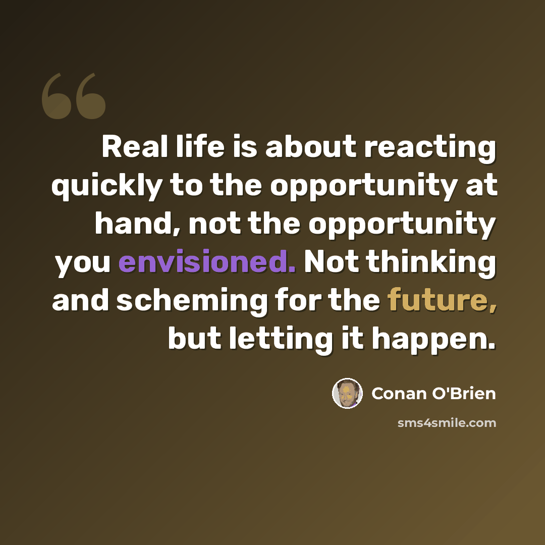 “Real life is about reacting quickly to the opportunity at hand, not the opportunity you envisioned. Not thinking and scheming for the future, but letting it happen.” quote by Conan O'Brien