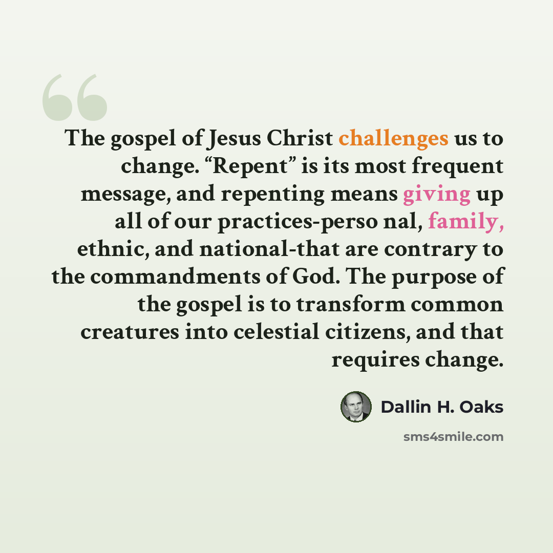 “The gospel of Jesus Christ challenges us to change. “Repent” is its most frequent message, and repenting means giving up all of our practices-perso nal, family, ethnic, and national-that are contrary to the commandments of God. The purpose of the gospel is to transform common creatures into…” quote by Dallin H. Oaks