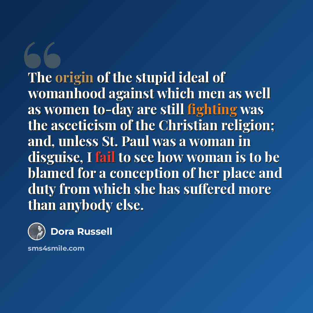 “The origin of the stupid ideal of womanhood against which men as well as women to-day are still fighting was the asceticism of the Christian religion; and, unless St. Paul was a woman in disguise, I fail to see how woman is to be blamed for a conception of her place and duty from which she has…” quote by Dora Russell