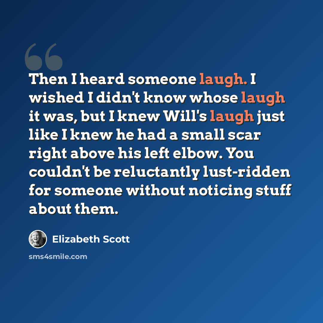 “Then I heard someone laugh. I wished I didn't know whose laugh it was, but I knew Will's laugh just like I knew he had a small scar right above his left elbow. You couldn't be reluctantly lust-ridden for someone without noticing stuff about them.” quote by Elizabeth Scott